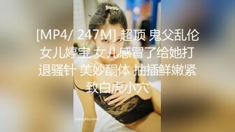 [MP4/ 247M] 超顶 鬼父乱伦女儿婷宝 女儿感冒了给她打退骚针 美妙酮体 抽插鲜嫩紧致白虎小穴