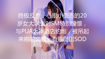 终极反差，心里小变态的20岁女大学生对SM特别憧憬，与PUA大神酒店约炮，被吊起来啪啪调教，直逼岛国SOD