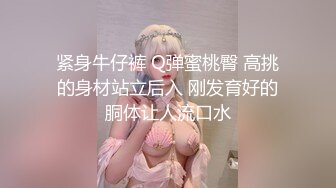 紧身牛仔裤 Q弹蜜桃臀 高挑的身材站立后入 刚发育好的胴体让人流口水